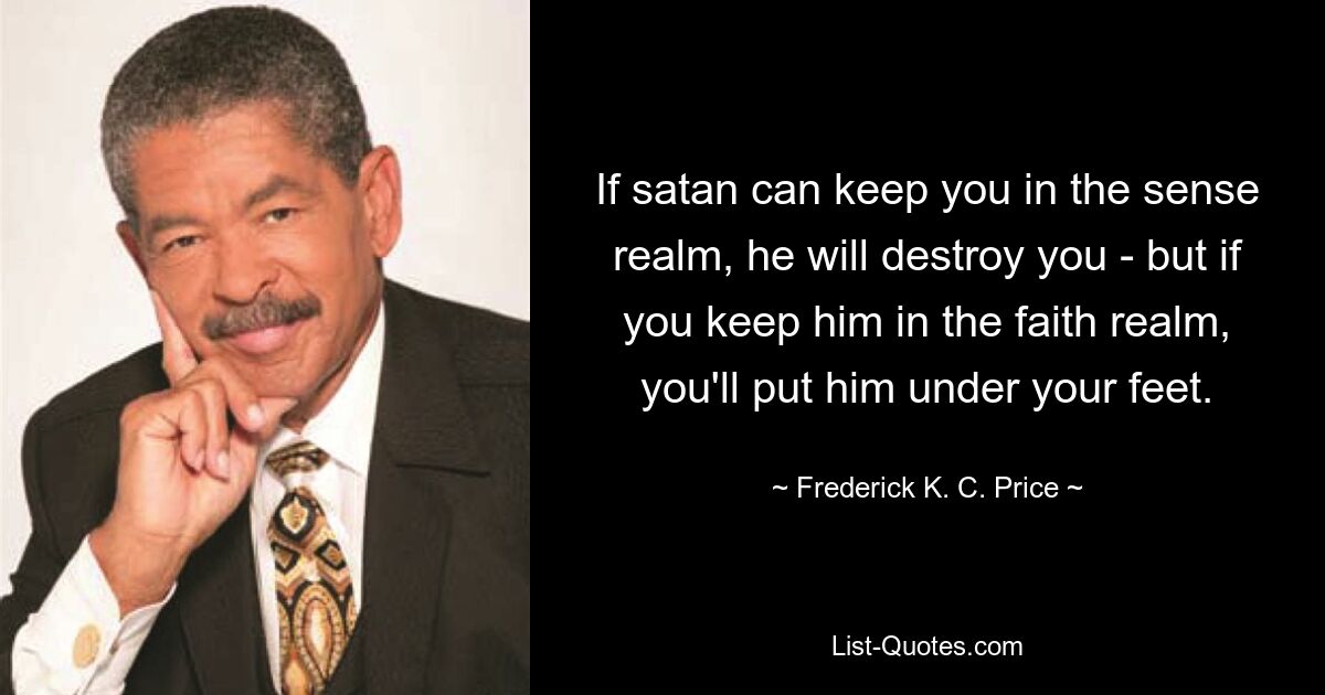 If satan can keep you in the sense realm, he will destroy you - but if you keep him in the faith realm, you'll put him under your feet. — © Frederick K. C. Price