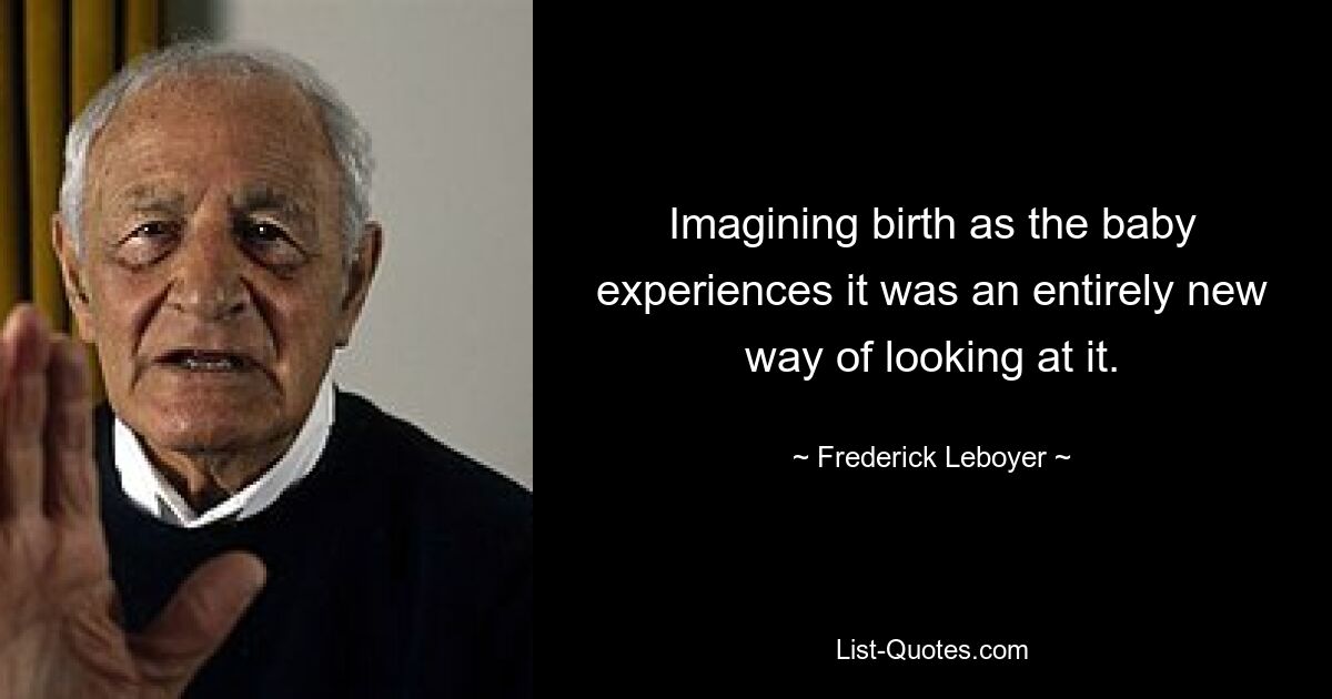 Imagining birth as the baby experiences it was an entirely new way of looking at it. — © Frederick Leboyer