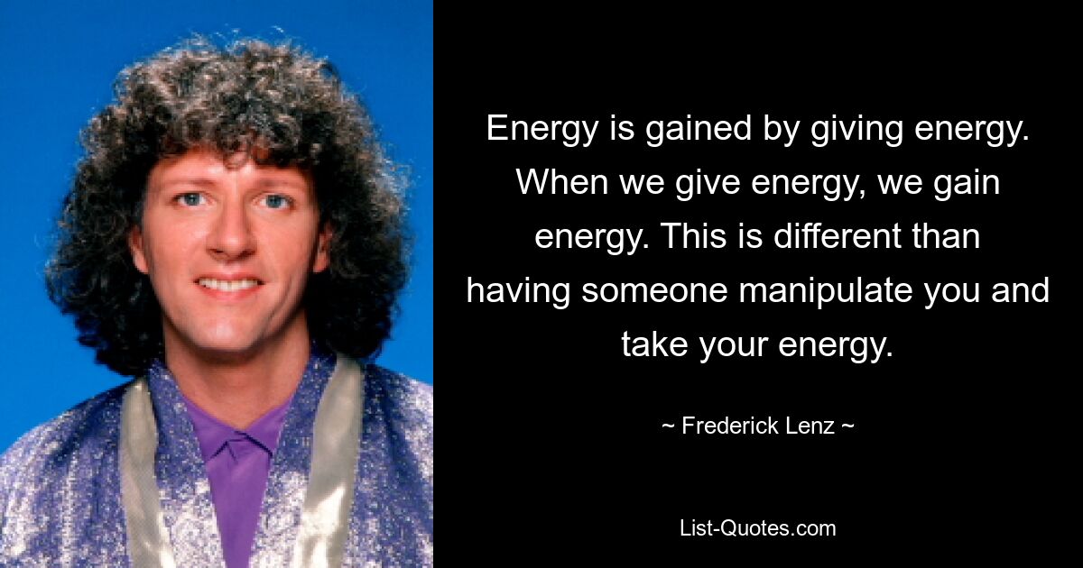 Energy is gained by giving energy. When we give energy, we gain energy. This is different than having someone manipulate you and take your energy. — © Frederick Lenz