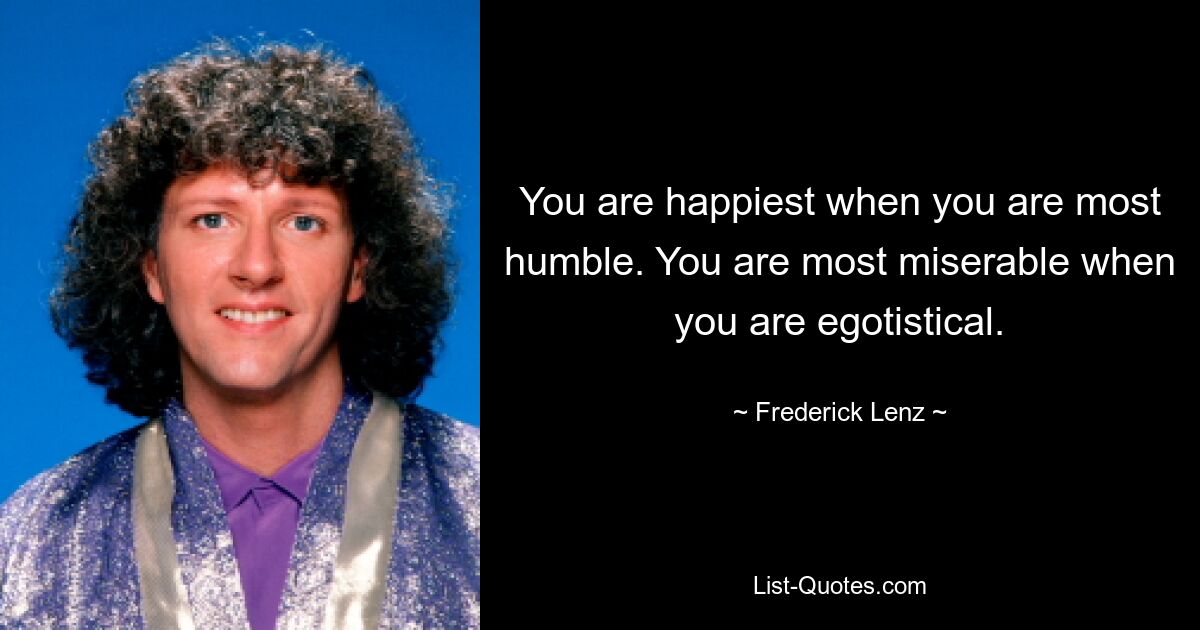 You are happiest when you are most humble. You are most miserable when you are egotistical. — © Frederick Lenz