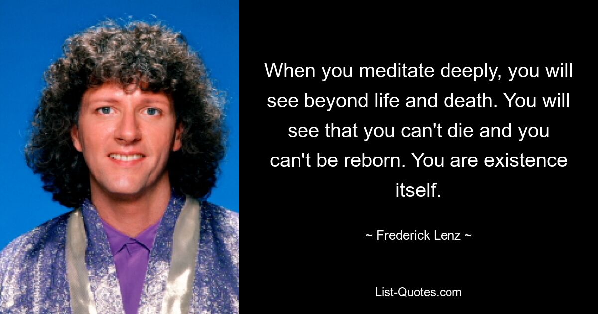 When you meditate deeply, you will see beyond life and death. You will see that you can't die and you can't be reborn. You are existence itself. — © Frederick Lenz