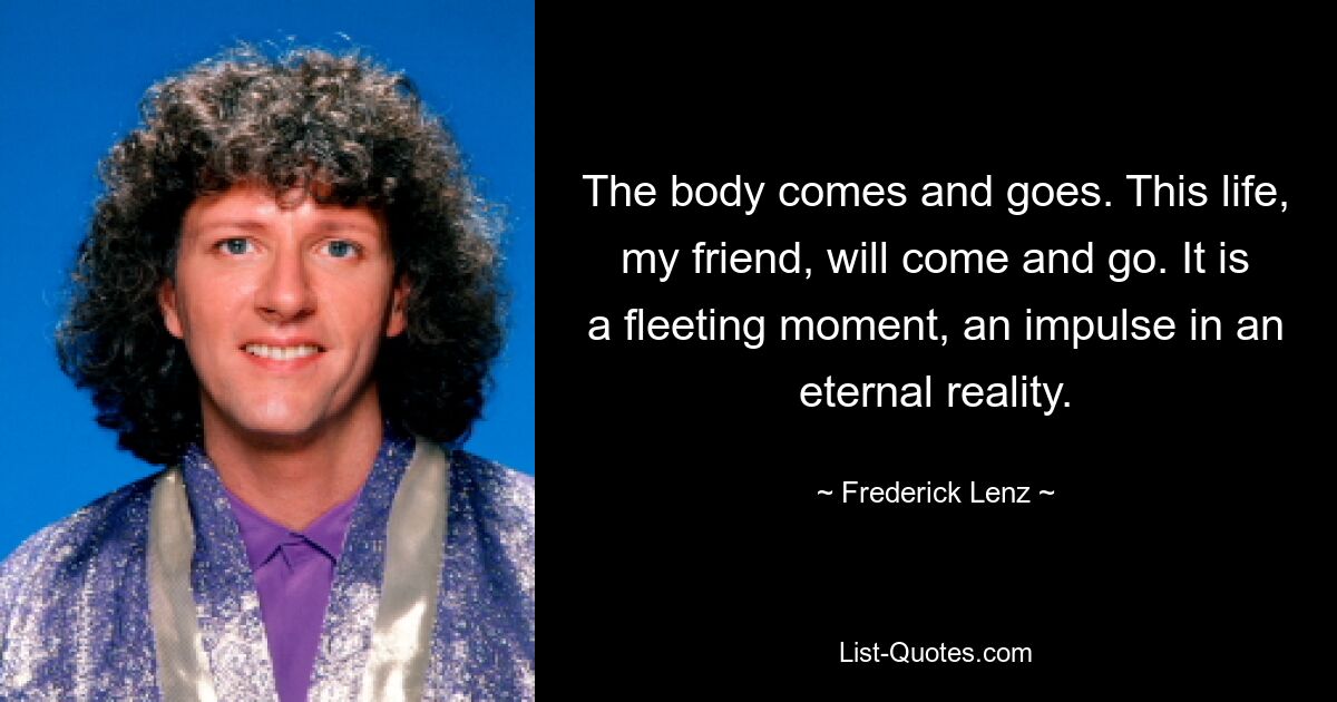 The body comes and goes. This life, my friend, will come and go. It is a fleeting moment, an impulse in an eternal reality. — © Frederick Lenz