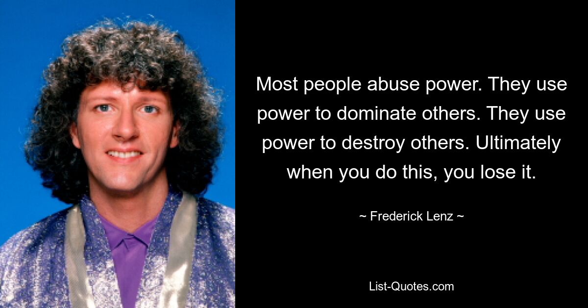 Most people abuse power. They use power to dominate others. They use power to destroy others. Ultimately when you do this, you lose it. — © Frederick Lenz