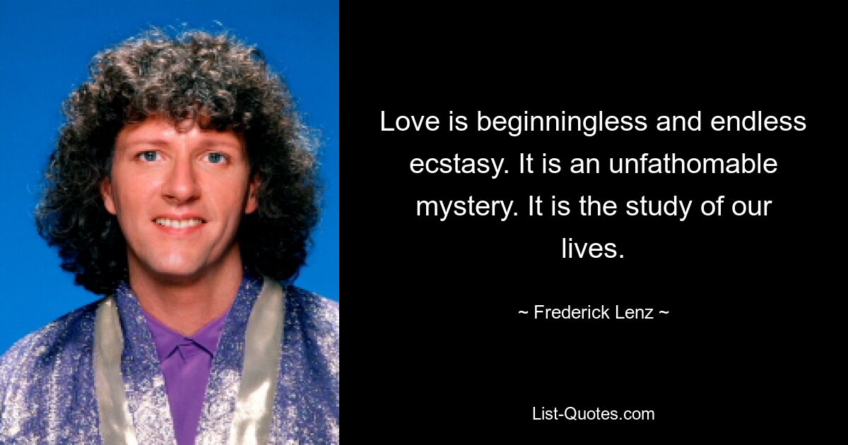 Love is beginningless and endless ecstasy. It is an unfathomable mystery. It is the study of our lives. — © Frederick Lenz