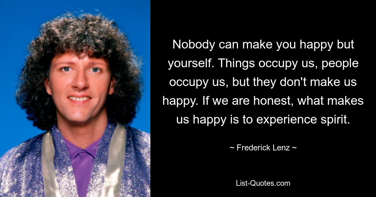 Nobody can make you happy but yourself. Things occupy us, people occupy us, but they don't make us happy. If we are honest, what makes us happy is to experience spirit. — © Frederick Lenz