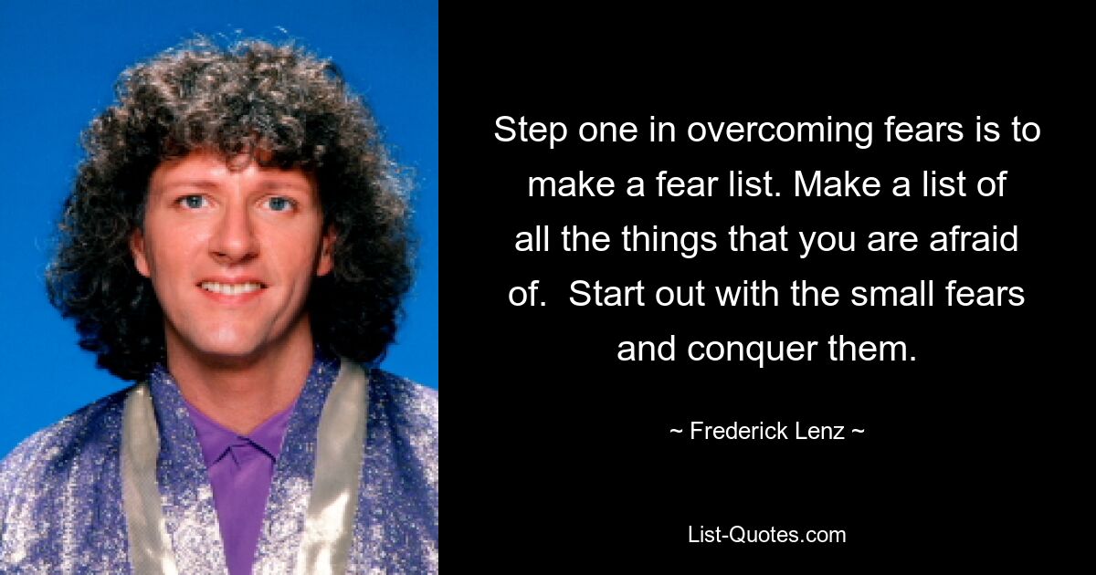 Step one in overcoming fears is to make a fear list. Make a list of all the things that you are afraid of.  Start out with the small fears and conquer them. — © Frederick Lenz