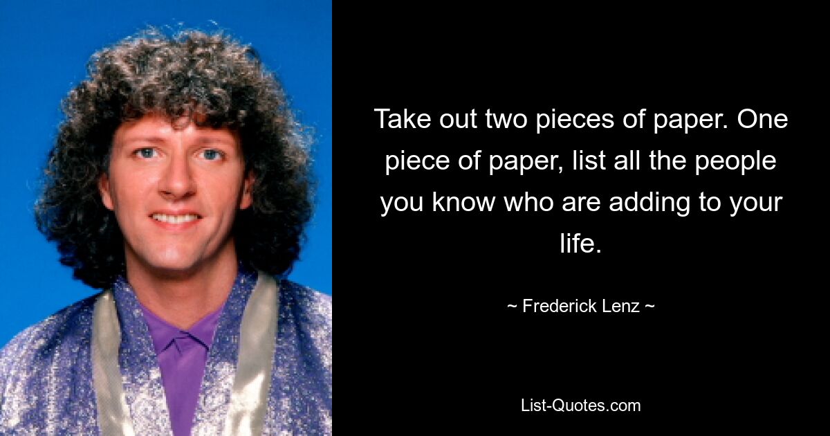 Take out two pieces of paper. One piece of paper, list all the people you know who are adding to your life. — © Frederick Lenz