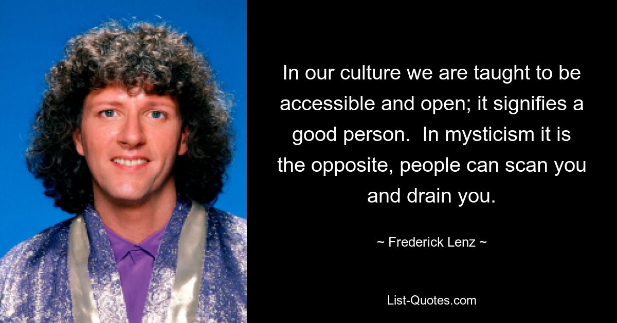 In our culture we are taught to be accessible and open; it signifies a good person.  In mysticism it is the opposite, people can scan you and drain you. — © Frederick Lenz