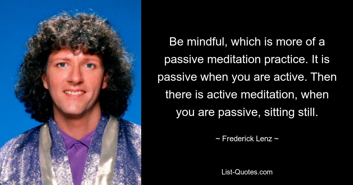 Be mindful, which is more of a passive meditation practice. It is passive when you are active. Then there is active meditation, when you are passive, sitting still. — © Frederick Lenz