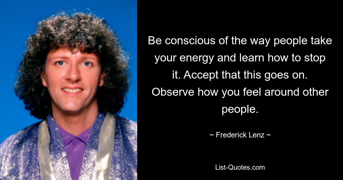 Be conscious of the way people take your energy and learn how to stop it. Accept that this goes on. Observe how you feel around other people. — © Frederick Lenz