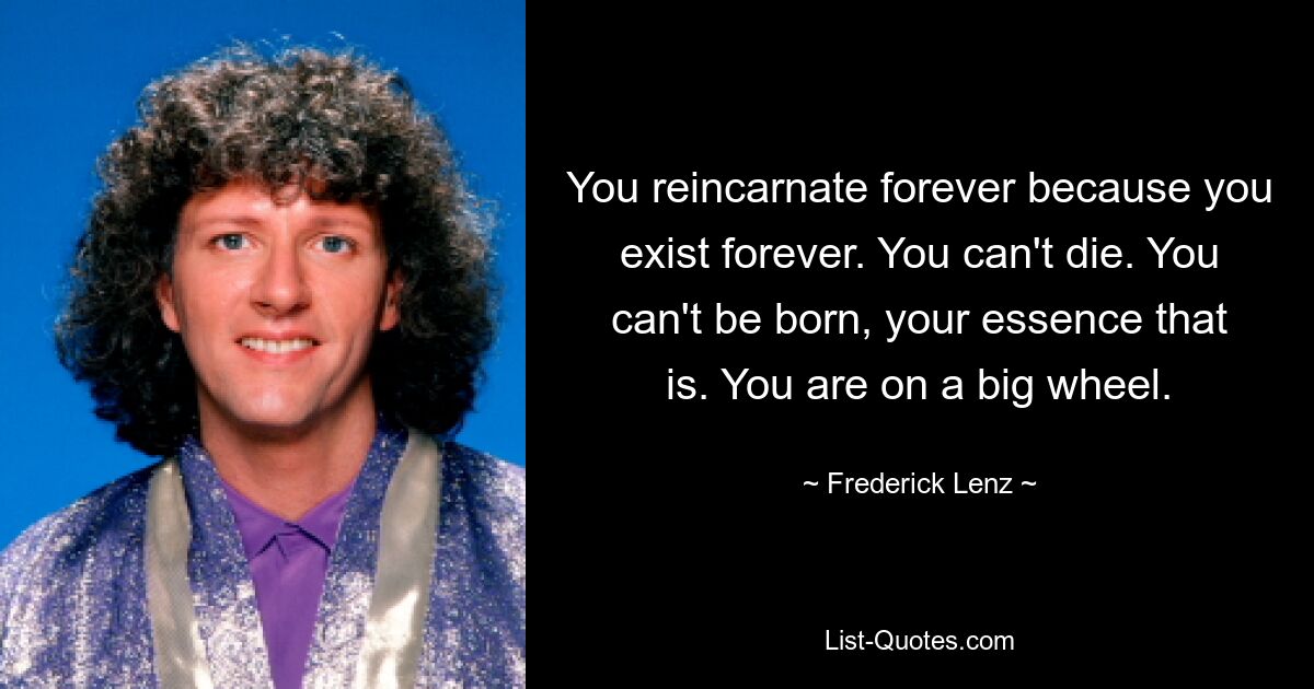 You reincarnate forever because you exist forever. You can't die. You can't be born, your essence that is. You are on a big wheel. — © Frederick Lenz