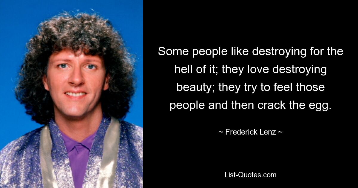 Some people like destroying for the hell of it; they love destroying beauty; they try to feel those people and then crack the egg. — © Frederick Lenz