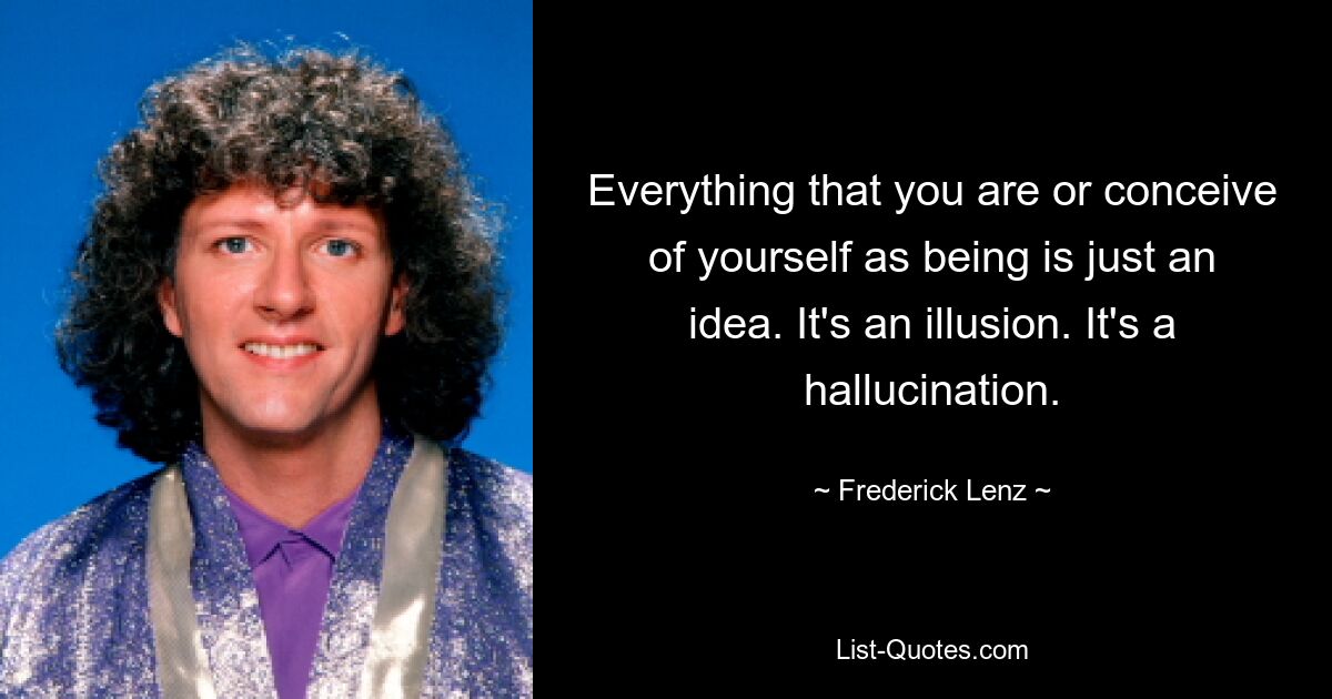 Everything that you are or conceive of yourself as being is just an idea. It's an illusion. It's a hallucination. — © Frederick Lenz