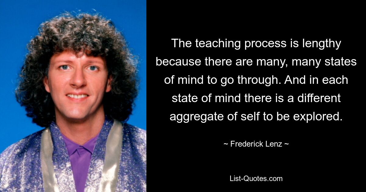 The teaching process is lengthy because there are many, many states of mind to go through. And in each state of mind there is a different aggregate of self to be explored. — © Frederick Lenz