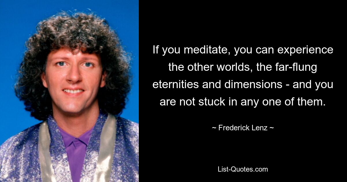 If you meditate, you can experience the other worlds, the far-flung eternities and dimensions - and you are not stuck in any one of them. — © Frederick Lenz