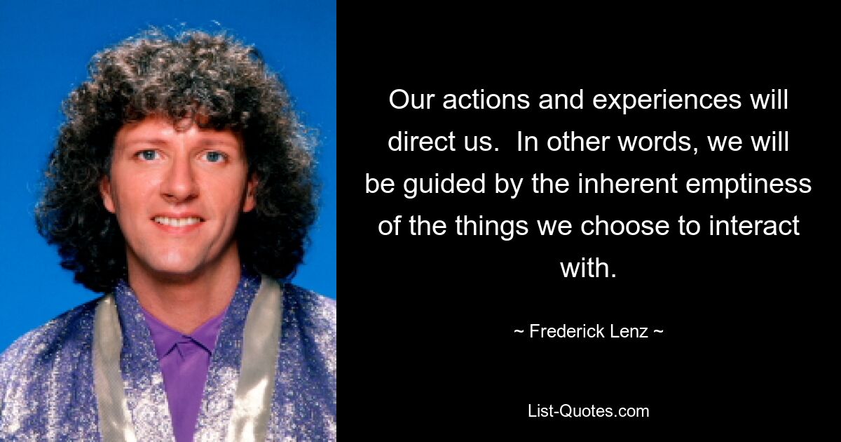 Our actions and experiences will direct us.  In other words, we will be guided by the inherent emptiness of the things we choose to interact with. — © Frederick Lenz