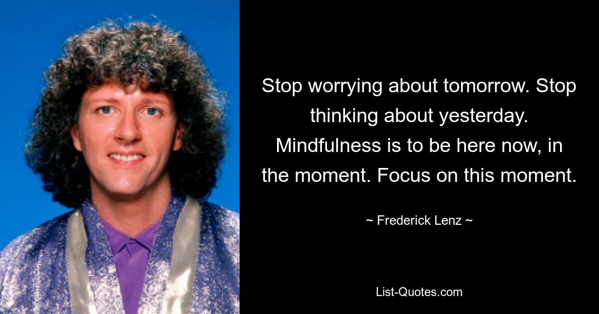 Stop worrying about tomorrow. Stop thinking about yesterday. Mindfulness is to be here now, in the moment. Focus on this moment. — © Frederick Lenz