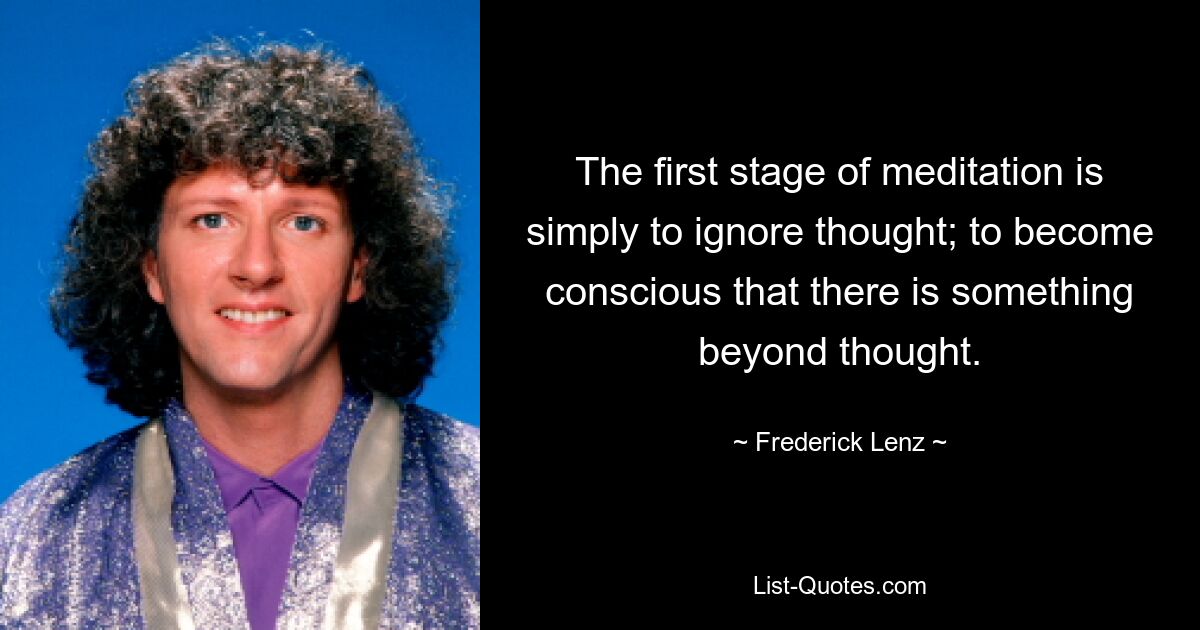 The first stage of meditation is simply to ignore thought; to become conscious that there is something beyond thought. — © Frederick Lenz