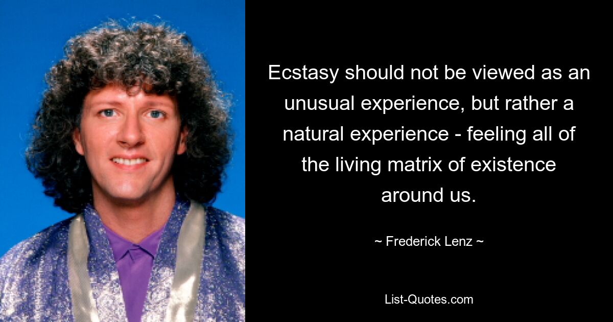 Ecstasy should not be viewed as an unusual experience, but rather a natural experience - feeling all of the living matrix of existence around us. — © Frederick Lenz