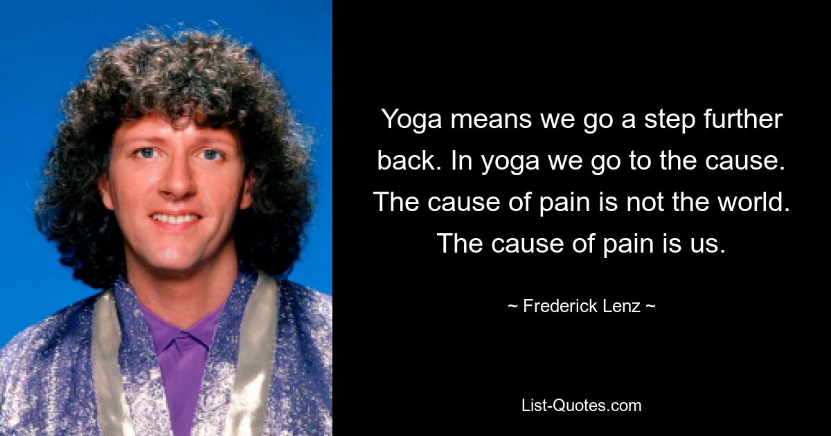 Yoga means we go a step further back. In yoga we go to the cause. The cause of pain is not the world. The cause of pain is us. — © Frederick Lenz