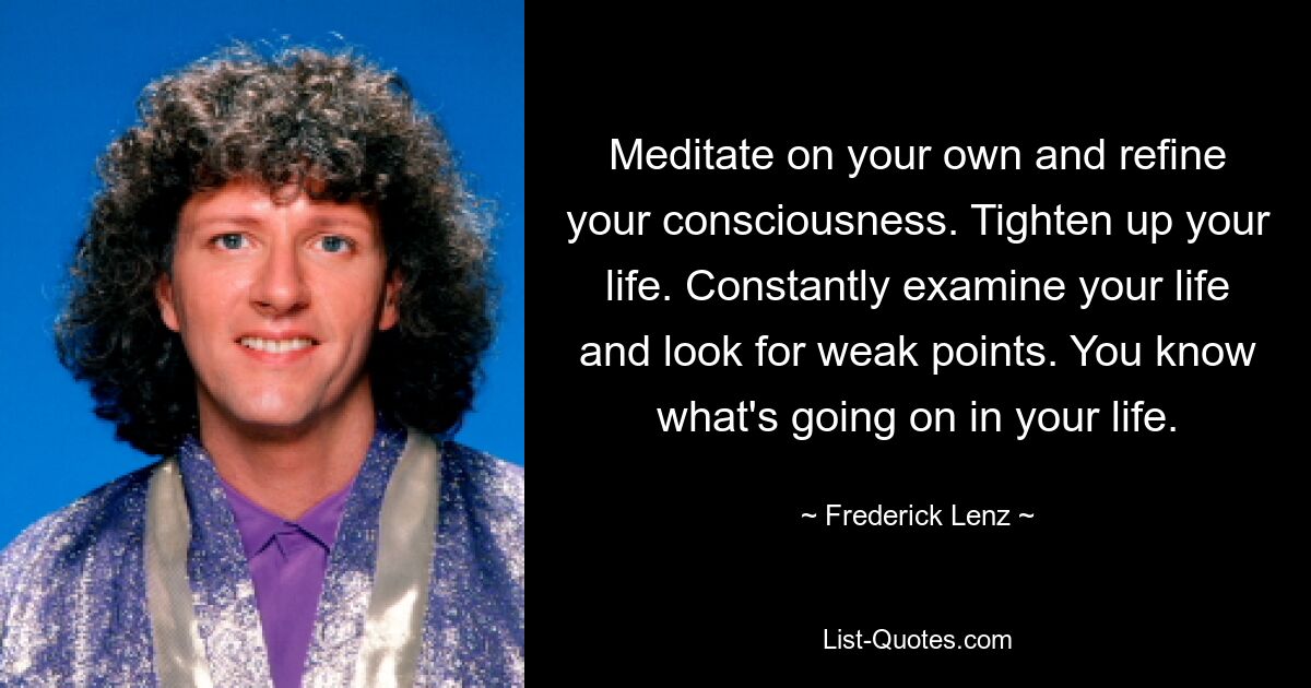 Meditate on your own and refine your consciousness. Tighten up your life. Constantly examine your life and look for weak points. You know what's going on in your life. — © Frederick Lenz