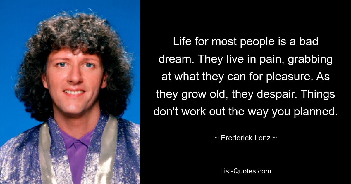 Life for most people is a bad dream. They live in pain, grabbing at what they can for pleasure. As they grow old, they despair. Things don't work out the way you planned. — © Frederick Lenz