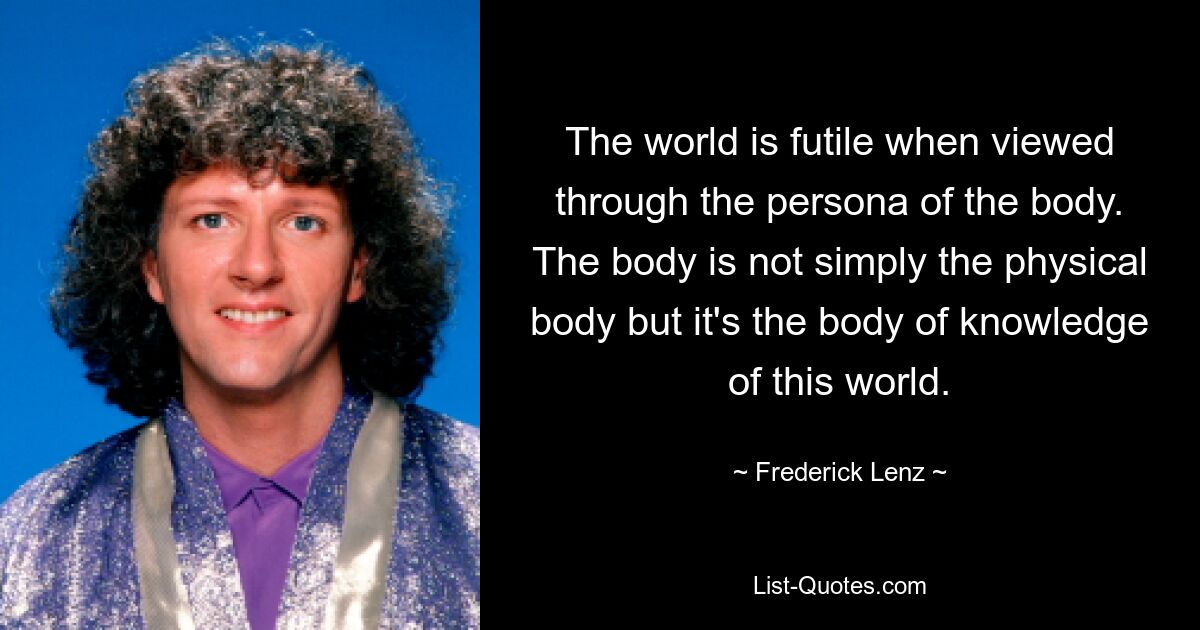 The world is futile when viewed through the persona of the body. The body is not simply the physical body but it's the body of knowledge of this world. — © Frederick Lenz