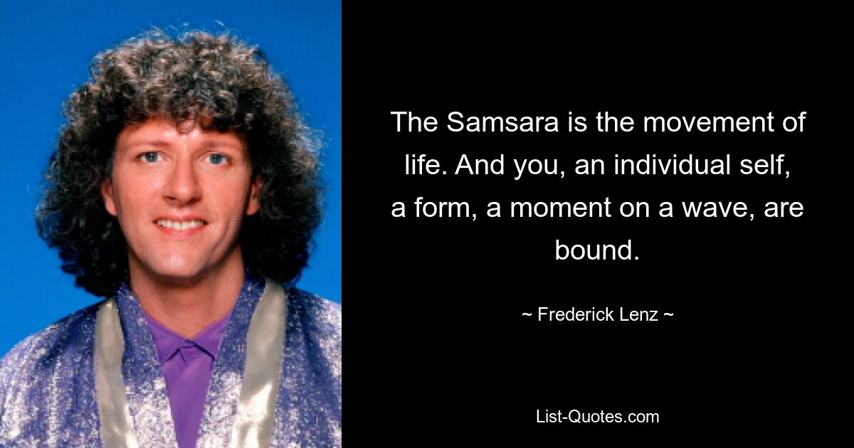 The Samsara is the movement of life. And you, an individual self, a form, a moment on a wave, are bound. — © Frederick Lenz