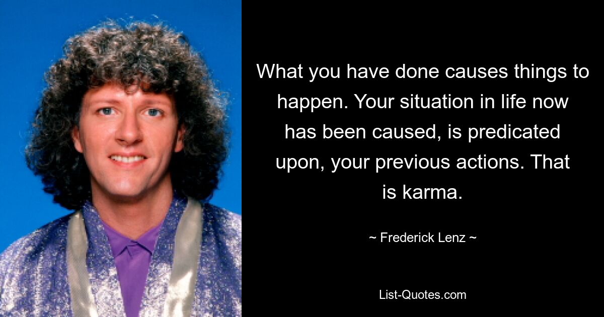 What you have done causes things to happen. Your situation in life now has been caused, is predicated upon, your previous actions. That is karma. — © Frederick Lenz