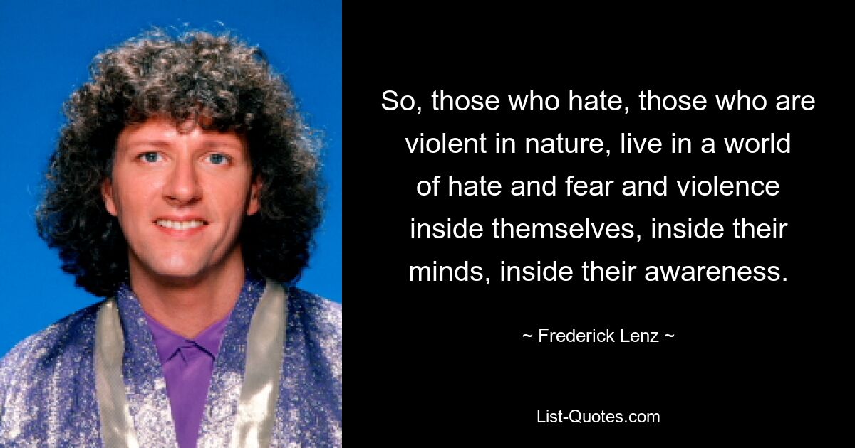 So, those who hate, those who are violent in nature, live in a world of hate and fear and violence inside themselves, inside their minds, inside their awareness. — © Frederick Lenz