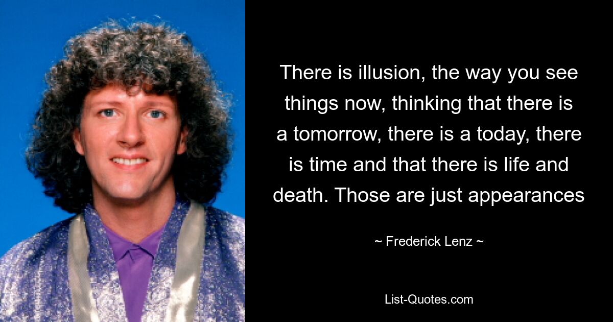 There is illusion, the way you see things now, thinking that there is a tomorrow, there is a today, there is time and that there is life and death. Those are just appearances — © Frederick Lenz