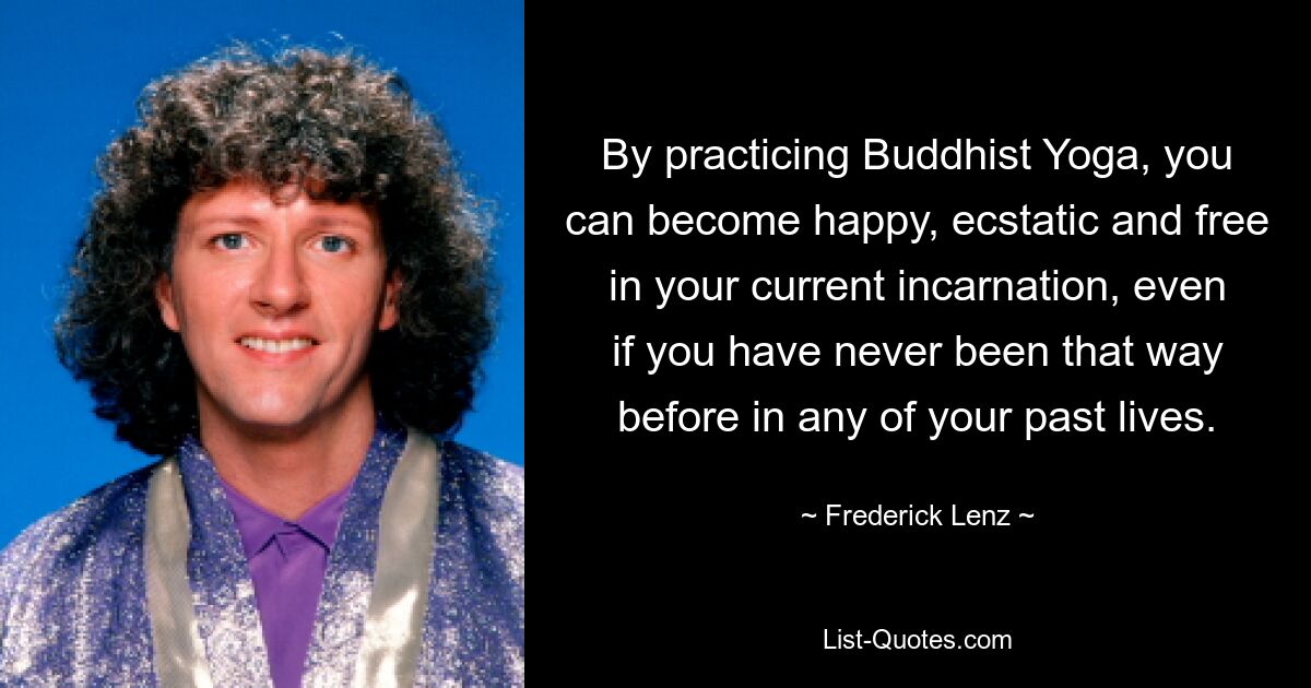 By practicing Buddhist Yoga, you can become happy, ecstatic and free in your current incarnation, even if you have never been that way before in any of your past lives. — © Frederick Lenz