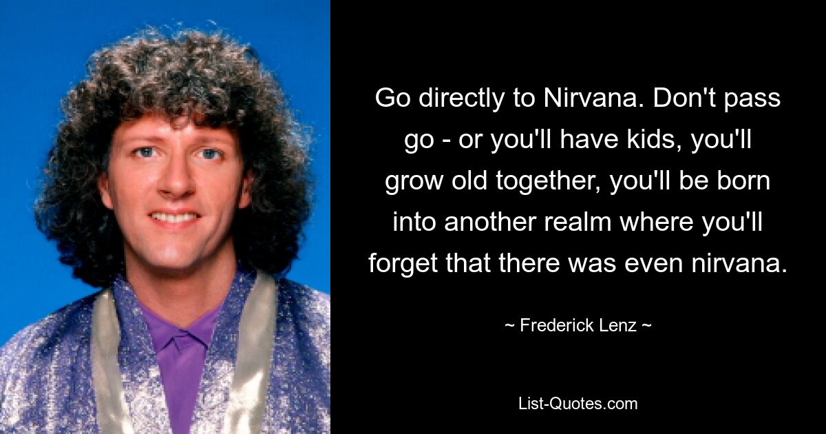 Go directly to Nirvana. Don't pass go - or you'll have kids, you'll grow old together, you'll be born into another realm where you'll forget that there was even nirvana. — © Frederick Lenz