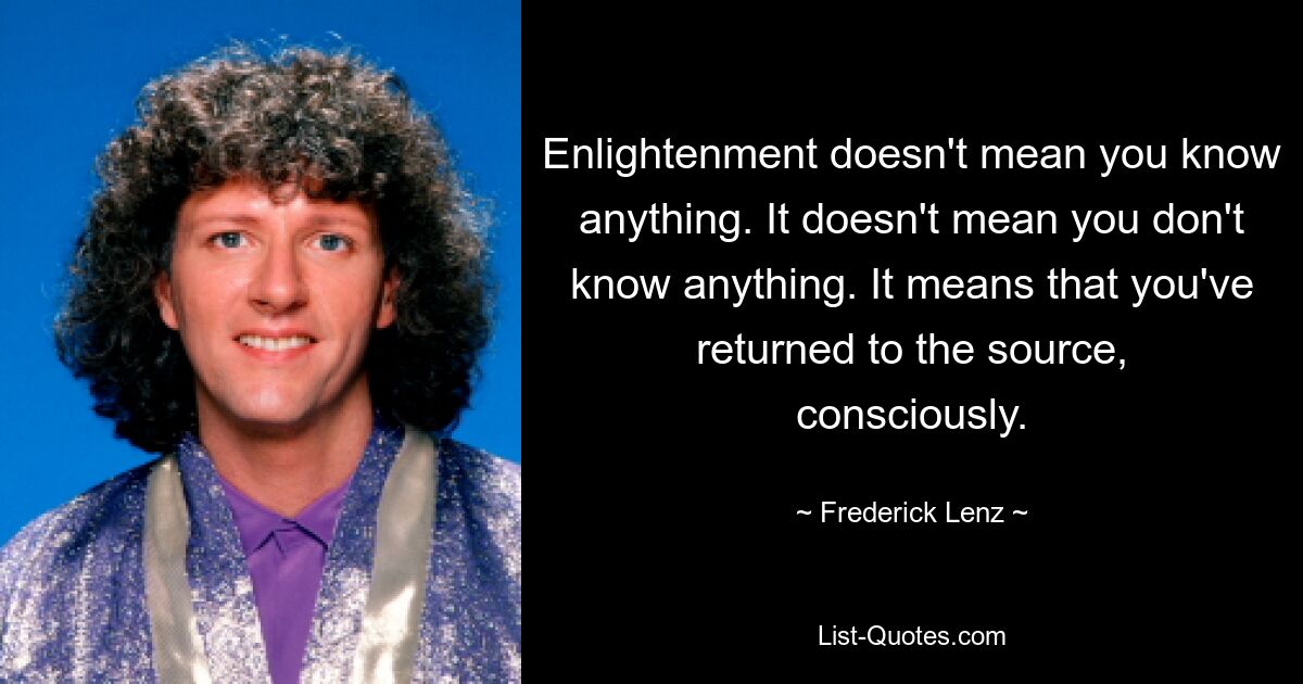 Enlightenment doesn't mean you know anything. It doesn't mean you don't know anything. It means that you've returned to the source, consciously. — © Frederick Lenz