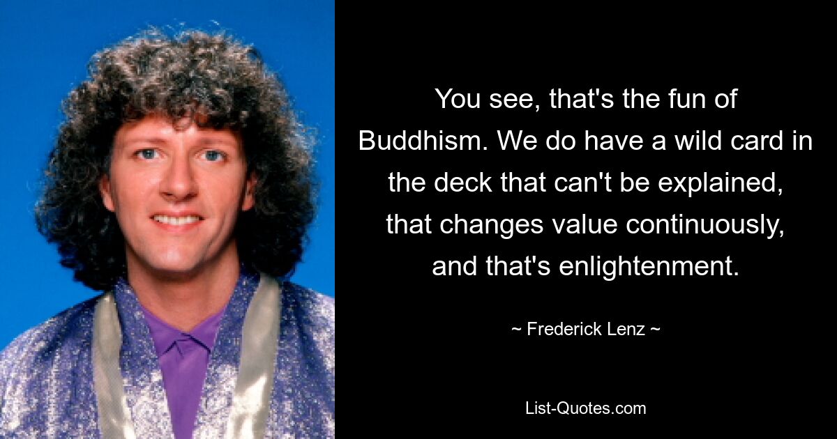 You see, that's the fun of Buddhism. We do have a wild card in the deck that can't be explained, that changes value continuously, and that's enlightenment. — © Frederick Lenz