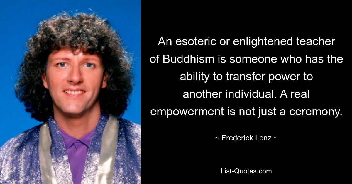 An esoteric or enlightened teacher of Buddhism is someone who has the ability to transfer power to another individual. A real empowerment is not just a ceremony. — © Frederick Lenz