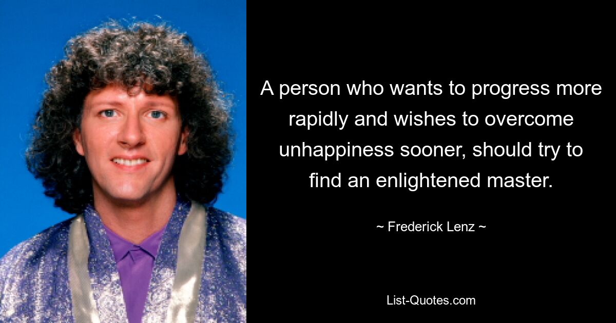 A person who wants to progress more rapidly and wishes to overcome unhappiness sooner, should try to find an enlightened master. — © Frederick Lenz