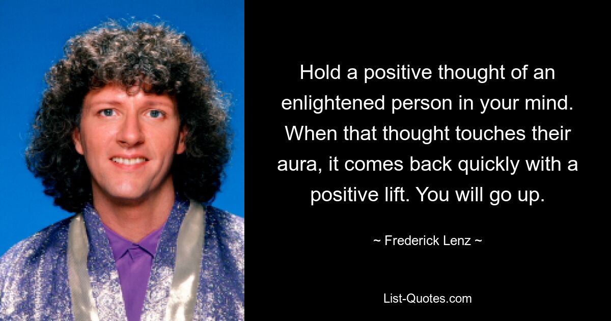 Hold a positive thought of an enlightened person in your mind. When that thought touches their aura, it comes back quickly with a positive lift. You will go up. — © Frederick Lenz