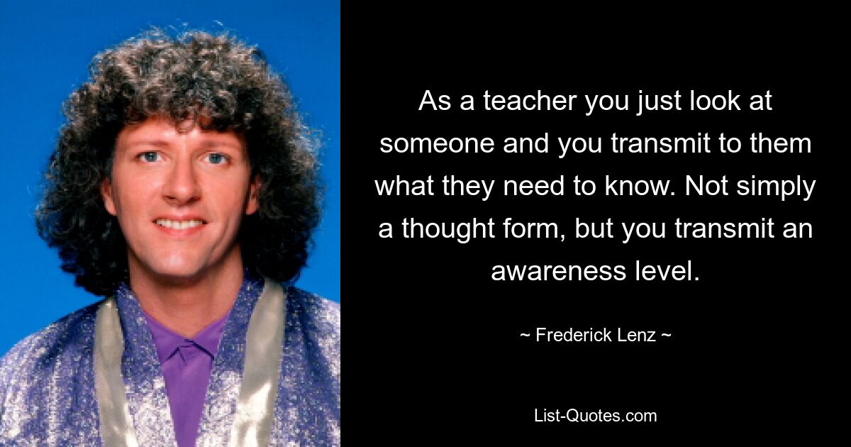 As a teacher you just look at someone and you transmit to them what they need to know. Not simply a thought form, but you transmit an awareness level. — © Frederick Lenz