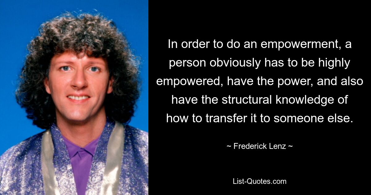 In order to do an empowerment, a person obviously has to be highly empowered, have the power, and also have the structural knowledge of how to transfer it to someone else. — © Frederick Lenz