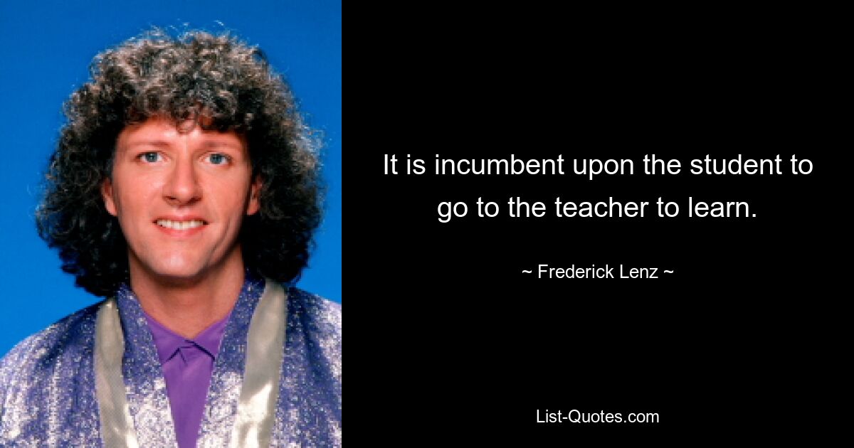 It is incumbent upon the student to go to the teacher to learn. — © Frederick Lenz