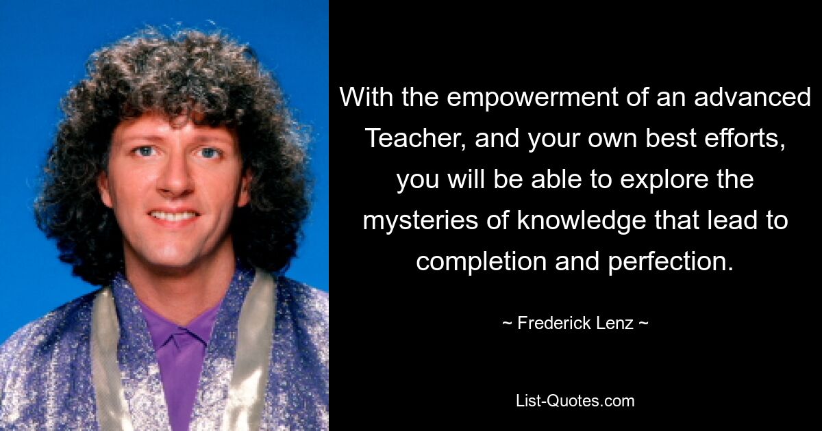 With the empowerment of an advanced Teacher, and your own best efforts, you will be able to explore the mysteries of knowledge that lead to completion and perfection. — © Frederick Lenz