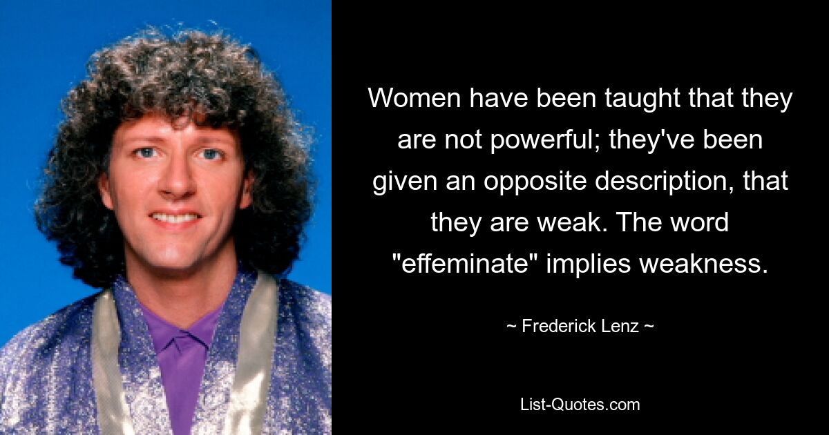 Women have been taught that they are not powerful; they've been given an opposite description, that they are weak. The word "effeminate" implies weakness. — © Frederick Lenz