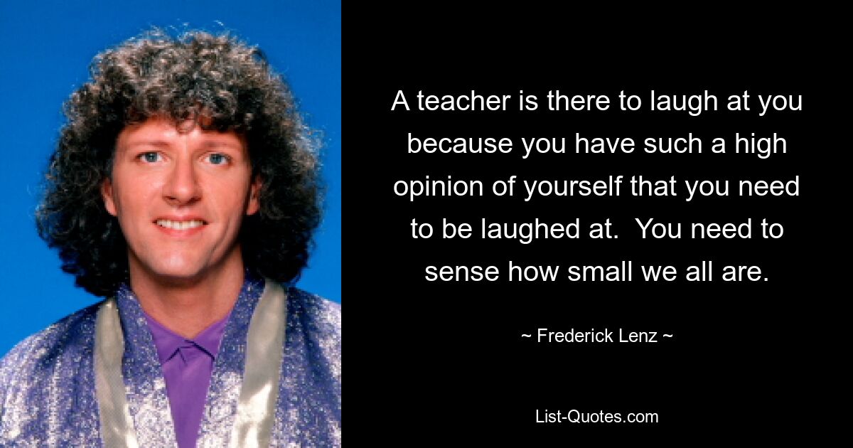 A teacher is there to laugh at you because you have such a high opinion of yourself that you need to be laughed at.  You need to sense how small we all are. — © Frederick Lenz