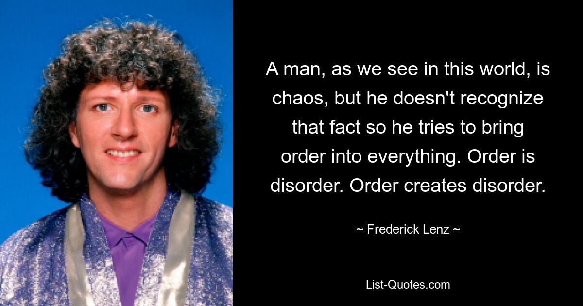 A man, as we see in this world, is chaos, but he doesn't recognize that fact so he tries to bring order into everything. Order is disorder. Order creates disorder. — © Frederick Lenz