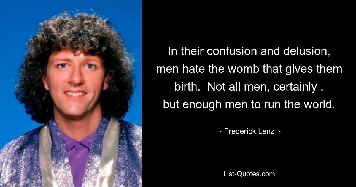 In their confusion and delusion, men hate the womb that gives them birth.  Not all men, certainly , but enough men to run the world. — © Frederick Lenz