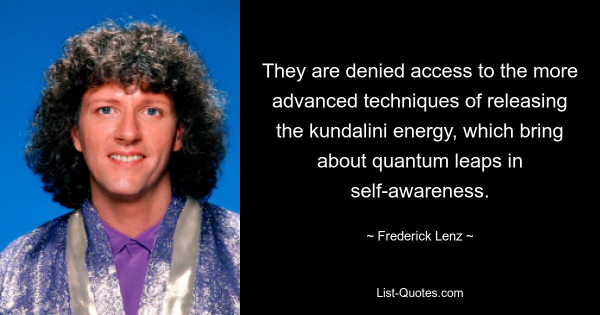 They are denied access to the more advanced techniques of releasing the kundalini energy, which bring about quantum leaps in self-awareness. — © Frederick Lenz