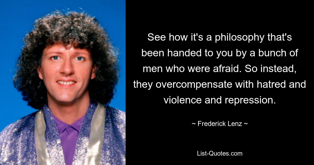 See how it's a philosophy that's been handed to you by a bunch of men who were afraid. So instead, they overcompensate with hatred and violence and repression. — © Frederick Lenz