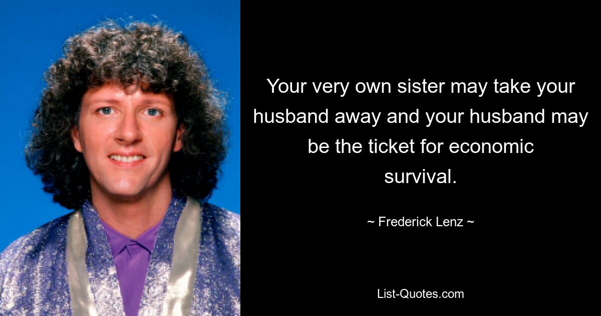 Your very own sister may take your husband away and your husband may be the ticket for economic survival. — © Frederick Lenz