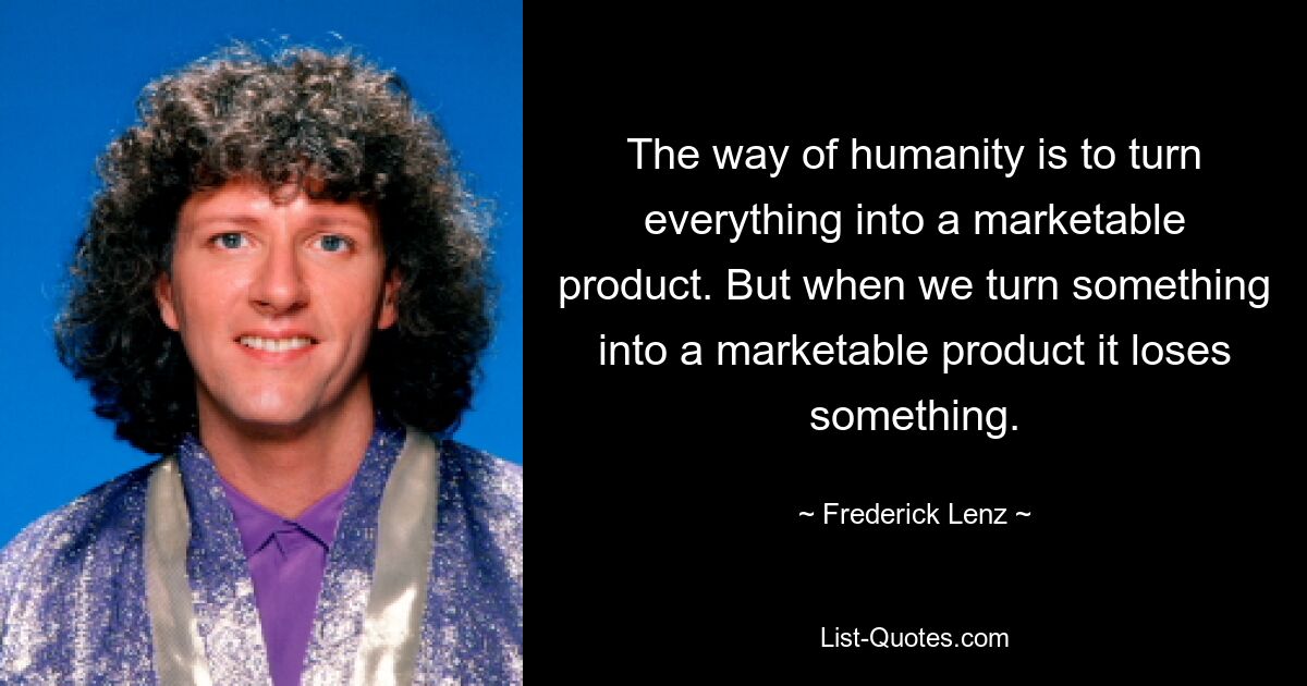 The way of humanity is to turn everything into a marketable product. But when we turn something into a marketable product it loses something. — © Frederick Lenz